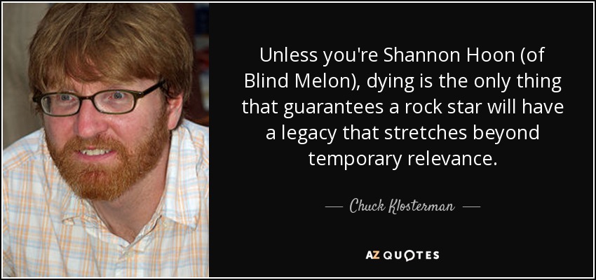 Unless you're Shannon Hoon (of Blind Melon), dying is the only thing that guarantees a rock star will have a legacy that stretches beyond temporary relevance. - Chuck Klosterman