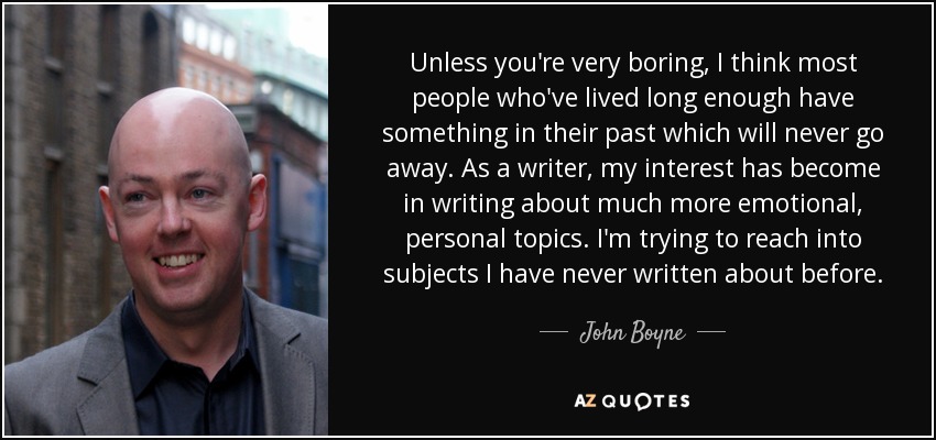 Unless you're very boring, I think most people who've lived long enough have something in their past which will never go away. As a writer, my interest has become in writing about much more emotional, personal topics. I'm trying to reach into subjects I have never written about before. - John Boyne