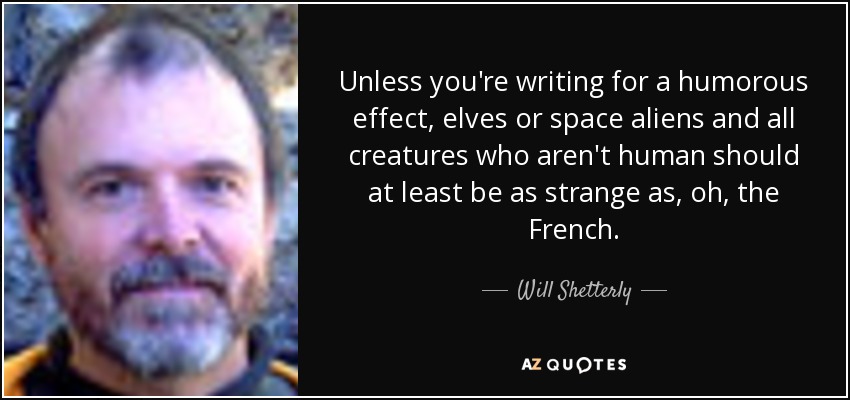 Unless you're writing for a humorous effect, elves or space aliens and all creatures who aren't human should at least be as strange as, oh, the French. - Will Shetterly