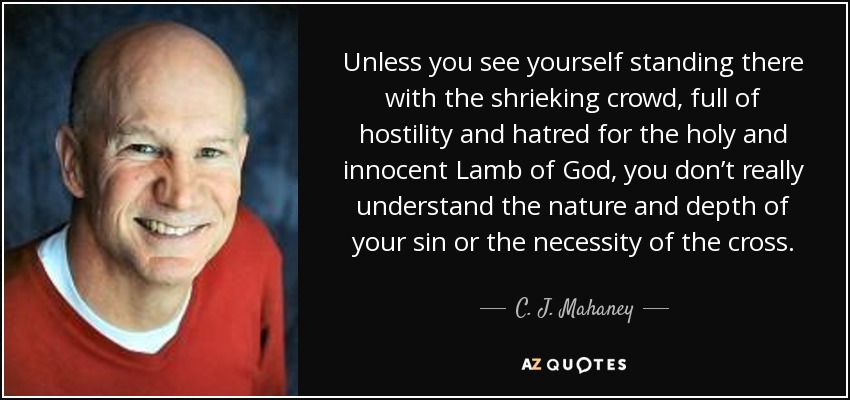 Unless you see yourself standing there with the shrieking crowd, full of hostility and hatred for the holy and innocent Lamb of God, you don’t really understand the nature and depth of your sin or the necessity of the cross. - C. J. Mahaney
