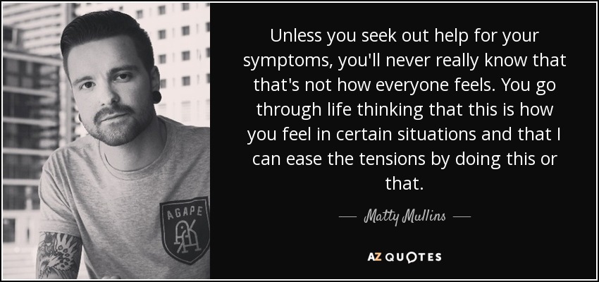 Unless you seek out help for your symptoms, you'll never really know that that's not how everyone feels. You go through life thinking that this is how you feel in certain situations and that I can ease the tensions by doing this or that. - Matty Mullins
