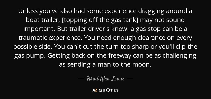 Unless you've also had some experience dragging around a boat trailer, [topping off the gas tank] may not sound important. But trailer driver's know: a gas stop can be a traumatic experience. You need enough clearance on every possible side. You can't cut the turn too sharp or you'll clip the gas pump. Getting back on the freeway can be as challenging as sending a man to the moon. - Brad Alan Lewis