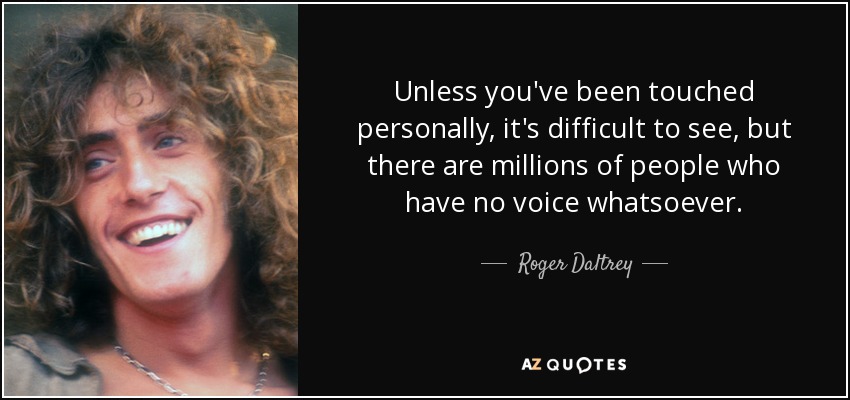 Unless you've been touched personally, it's difficult to see, but there are millions of people who have no voice whatsoever. - Roger Daltrey