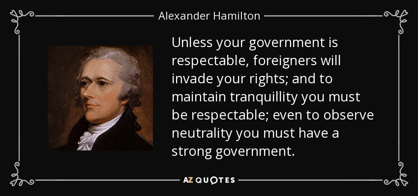Unless your government is respectable, foreigners will invade your rights; and to maintain tranquillity you must be respectable; even to observe neutrality you must have a strong government. - Alexander Hamilton