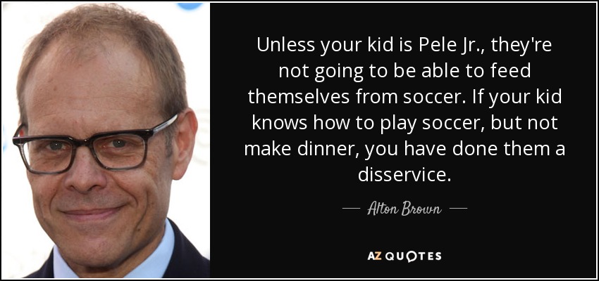 Unless your kid is Pele Jr., they're not going to be able to feed themselves from soccer. If your kid knows how to play soccer, but not make dinner, you have done them a disservice. - Alton Brown