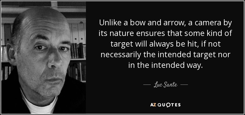Unlike a bow and arrow, a camera by its nature ensures that some kind of target will always be hit, if not necessarily the intended target nor in the intended way. - Luc Sante