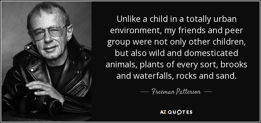 Unlike a child in a totally urban environment, my friends and peer group were not only other children, but also wild and domesticated animals, plants of every sort, brooks and waterfalls, rocks and sand. - Freeman Patterson