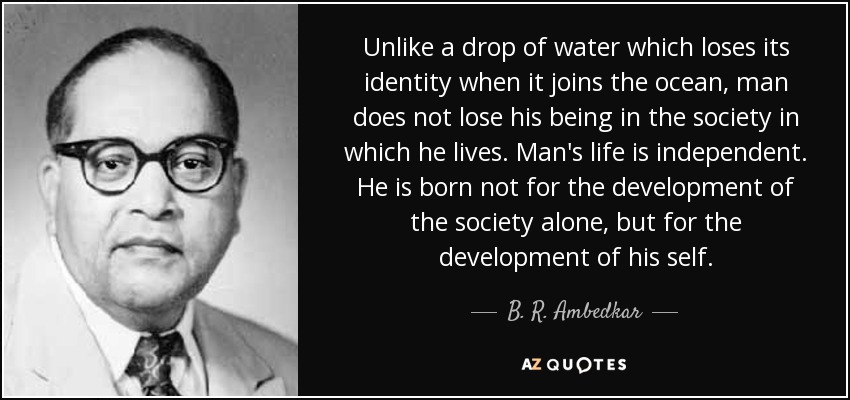 Unlike a drop of water which loses its identity when it joins the ocean, man does not lose his being in the society in which he lives. Man's life is independent. He is born not for the development of the society alone, but for the development of his self. - B. R. Ambedkar