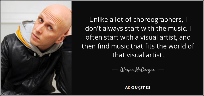 Unlike a lot of choreographers, I don't always start with the music. I often start with a visual artist, and then find music that fits the world of that visual artist. - Wayne McGregor