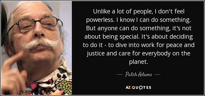 Unlike a lot of people, I don't feel powerless. I know I can do something. But anyone can do something, it's not about being special. It's about deciding to do it - to dive into work for peace and justice and care for everybody on the planet. - Patch Adams