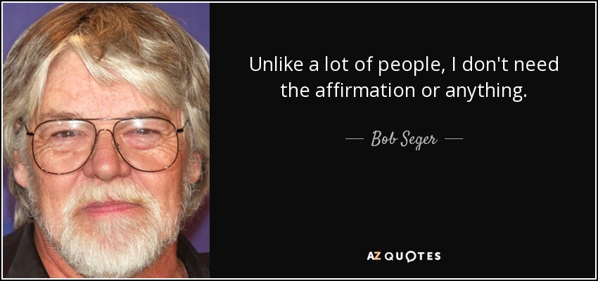Unlike a lot of people, I don't need the affirmation or anything. - Bob Seger