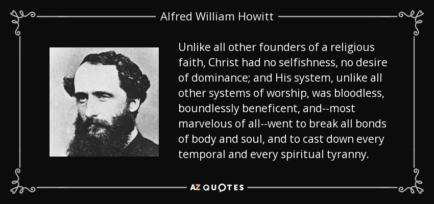 Unlike all other founders of a religious faith, Christ had no selfishness, no desire of dominance; and His system, unlike all other systems of worship, was bloodless, boundlessly beneficent, and--most marvelous of all--went to break all bonds of body and soul, and to cast down every temporal and every spiritual tyranny. - Alfred William Howitt