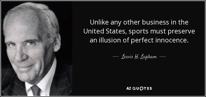 Unlike any other business in the United States, sports must preserve an illusion of perfect innocence. - Lewis H. Lapham