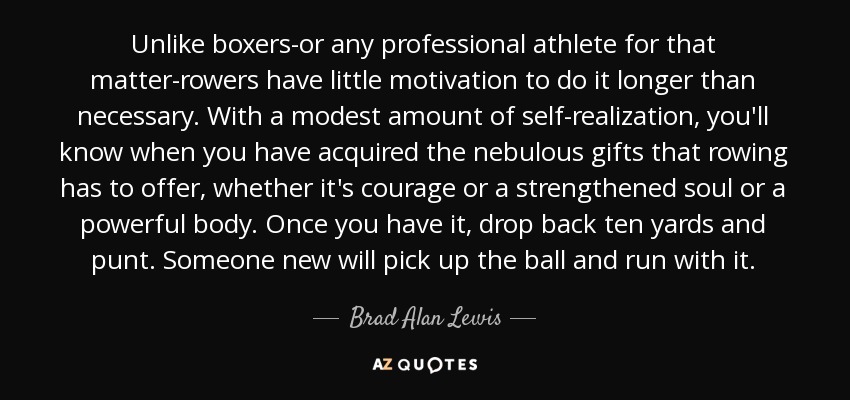 Unlike boxers-or any professional athlete for that matter-rowers have little motivation to do it longer than necessary. With a modest amount of self-realization, you'll know when you have acquired the nebulous gifts that rowing has to offer, whether it's courage or a strengthened soul or a powerful body. Once you have it, drop back ten yards and punt. Someone new will pick up the ball and run with it. - Brad Alan Lewis