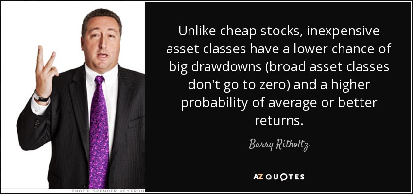 Unlike cheap stocks, inexpensive asset classes have a lower chance of big drawdowns (broad asset classes don't go to zero) and a higher probability of average or better returns. - Barry Ritholtz