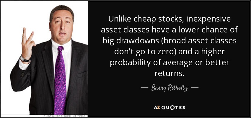 Unlike cheap stocks, inexpensive asset classes have a lower chance of big drawdowns (broad asset classes don't go to zero) and a higher probability of average or better returns. - Barry Ritholtz