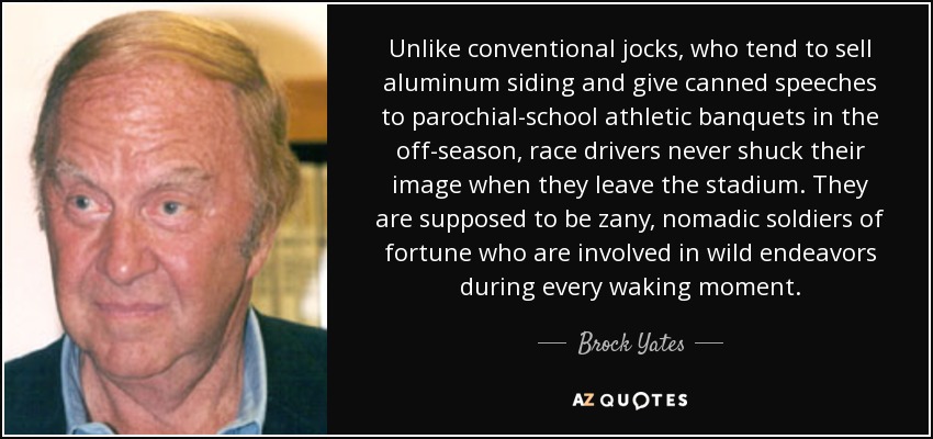 Unlike conventional jocks, who tend to sell aluminum siding and give canned speeches to parochial-school athletic banquets in the off-season, race drivers never shuck their image when they leave the stadium. They are supposed to be zany, nomadic soldiers of fortune who are involved in wild endeavors during every waking moment. - Brock Yates
