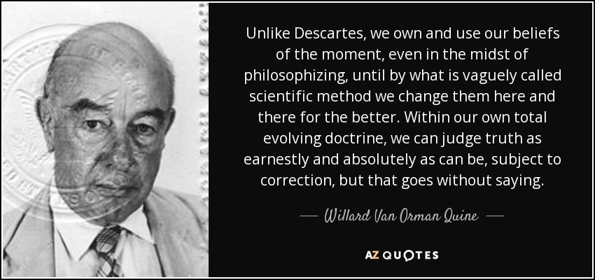 Unlike Descartes, we own and use our beliefs of the moment, even in the midst of philosophizing, until by what is vaguely called scientific method we change them here and there for the better. Within our own total evolving doctrine, we can judge truth as earnestly and absolutely as can be, subject to correction, but that goes without saying. - Willard Van Orman Quine