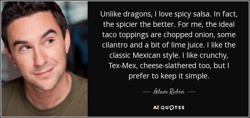 Unlike dragons, I love spicy salsa. In fact, the spicier the better. For me, the ideal taco toppings are chopped onion, some cilantro and a bit of lime juice. I like the classic Mexican style. I like crunchy, Tex-Mex, cheese-slathered too, but I prefer to keep it simple. - Adam Rubin