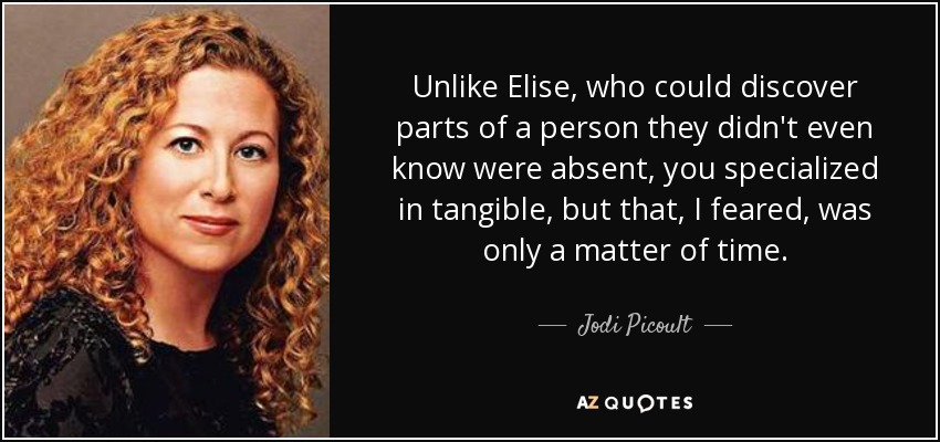 Unlike Elise, who could discover parts of a person they didn't even know were absent, you specialized in tangible, but that, I feared, was only a matter of time. - Jodi Picoult