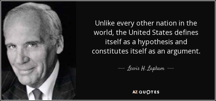 Unlike every other nation in the world, the United States defines itself as a hypothesis and constitutes itself as an argument. - Lewis H. Lapham