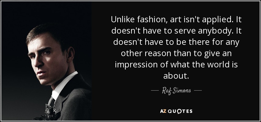 Unlike fashion, art isn't applied. It doesn't have to serve anybody. It doesn't have to be there for any other reason than to give an impression of what the world is about. - Raf Simons