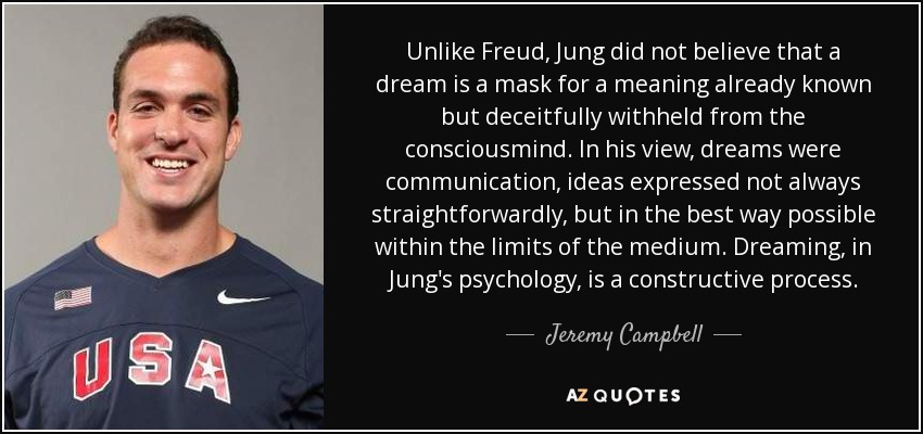 Unlike Freud, Jung did not believe that a dream is a mask for a meaning already known but deceitfully withheld from the consciousmind. In his view, dreams were communication, ideas expressed not always straightforwardly, but in the best way possible within the limits of the medium. Dreaming, in Jung's psychology, is a constructive process. - Jeremy Campbell