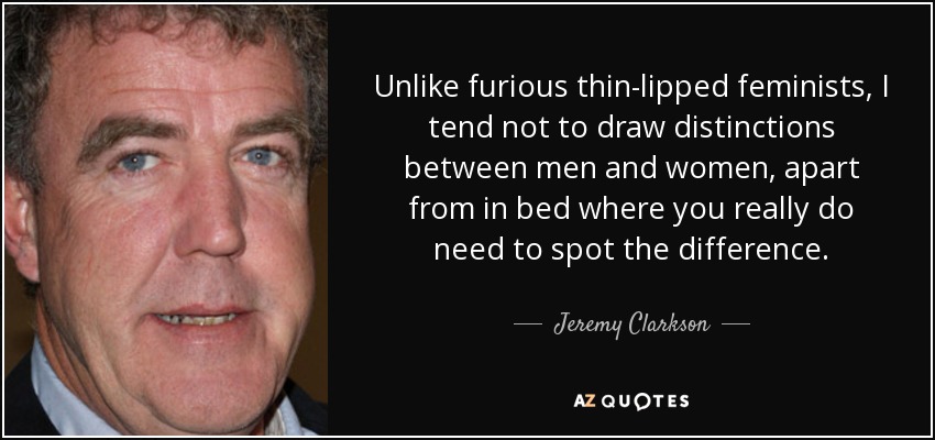Unlike furious thin-lipped feminists, I tend not to draw distinctions between men and women, apart from in bed where you really do need to spot the difference. - Jeremy Clarkson