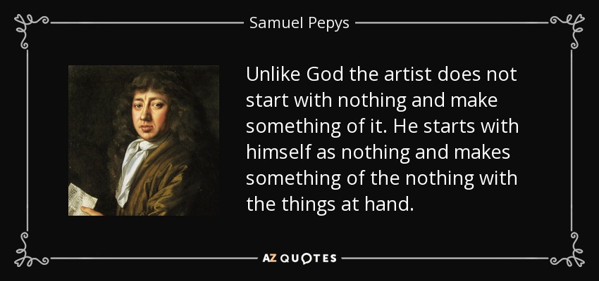 Unlike God the artist does not start with nothing and make something of it. He starts with himself as nothing and makes something of the nothing with the things at hand. - Samuel Pepys