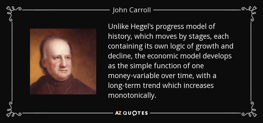 Unlike Hegel's progress model of history, which moves by stages, each containing its own logic of growth and decline, the economic model develops as the simple function of one money-variable over time, with a long-term trend which increases monotonically. - John Carroll
