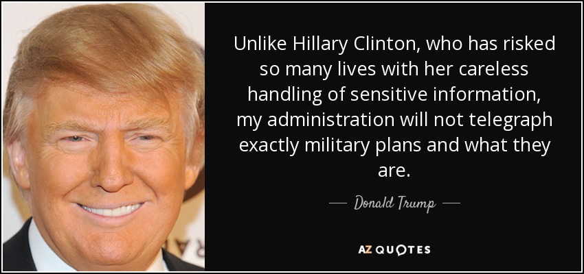 Unlike Hillary Clinton, who has risked so many lives with her careless handling of sensitive information, my administration will not telegraph exactly military plans and what they are. - Donald Trump