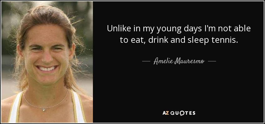 Unlike in my young days I'm not able to eat, drink and sleep tennis. - Amelie Mauresmo