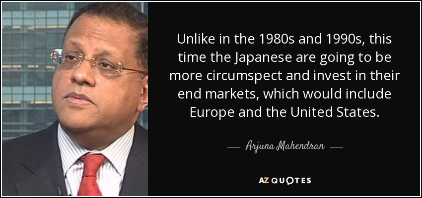 Unlike in the 1980s and 1990s, this time the Japanese are going to be more circumspect and invest in their end markets, which would include Europe and the United States. - Arjuna Mahendran