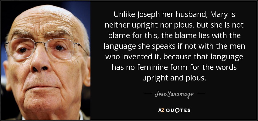 Unlike Joseph her husband, Mary is neither upright nor pious, but she is not blame for this, the blame lies with the language she speaks if not with the men who invented it, because that language has no feminine form for the words upright and pious. - Jose Saramago