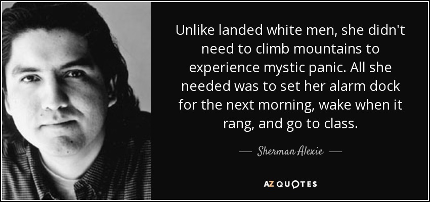 Unlike landed white men, she didn't need to climb mountains to experience mystic panic. All she needed was to set her alarm dock for the next morning, wake when it rang, and go to class. - Sherman Alexie