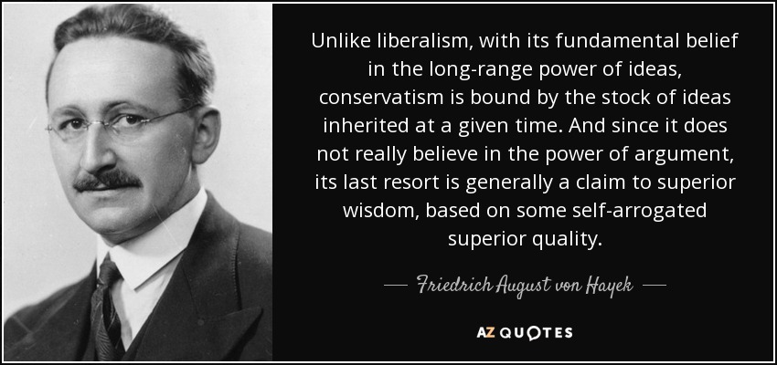 Unlike liberalism, with its fundamental belief in the long-range power of ideas, conservatism is bound by the stock of ideas inherited at a given time. And since it does not really believe in the power of argument, its last resort is generally a claim to superior wisdom, based on some self-arrogated superior quality. - Friedrich August von Hayek