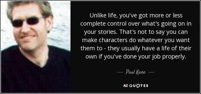 Unlike life, you've got more or less complete control over what's going on in your stories. That's not to say you can make characters do whatever you want them to - they usually have a life of their own if you've done your job properly. - Paul Kane