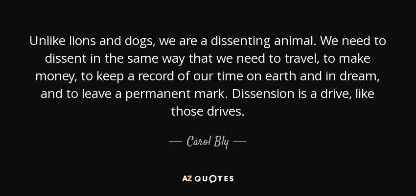 Unlike lions and dogs, we are a dissenting animal. We need to dissent in the same way that we need to travel, to make money, to keep a record of our time on earth and in dream, and to leave a permanent mark. Dissension is a drive, like those drives. - Carol Bly