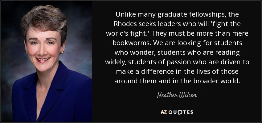 Unlike many graduate fellowships, the Rhodes seeks leaders who will 'fight the world's fight.' They must be more than mere bookworms. We are looking for students who wonder, students who are reading widely, students of passion who are driven to make a difference in the lives of those around them and in the broader world. - Heather Wilson