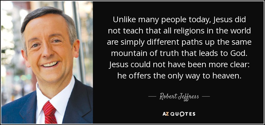 Unlike many people today, Jesus did not teach that all religions in the world are simply different paths up the same mountain of truth that leads to God. Jesus could not have been more clear: he offers the only way to heaven. - Robert Jeffress