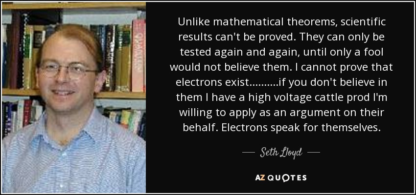Unlike mathematical theorems, scientific results can't be proved. They can only be tested again and again, until only a fool would not believe them. I cannot prove that electrons exist..........if you don't believe in them I have a high voltage cattle prod I'm willing to apply as an argument on their behalf. Electrons speak for themselves. - Seth Lloyd