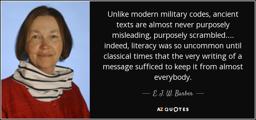 Unlike modern military codes, ancient texts are almost never purposely misleading, purposely scrambled. ... indeed, literacy was so uncommon until classical times that the very writing of a message sufficed to keep it from almost everybody. - E. J. W. Barber