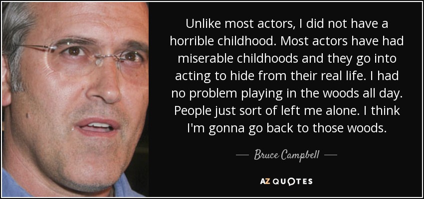 Unlike most actors, I did not have a horrible childhood. Most actors have had miserable childhoods and they go into acting to hide from their real life. I had no problem playing in the woods all day. People just sort of left me alone. I think I'm gonna go back to those woods. - Bruce Campbell