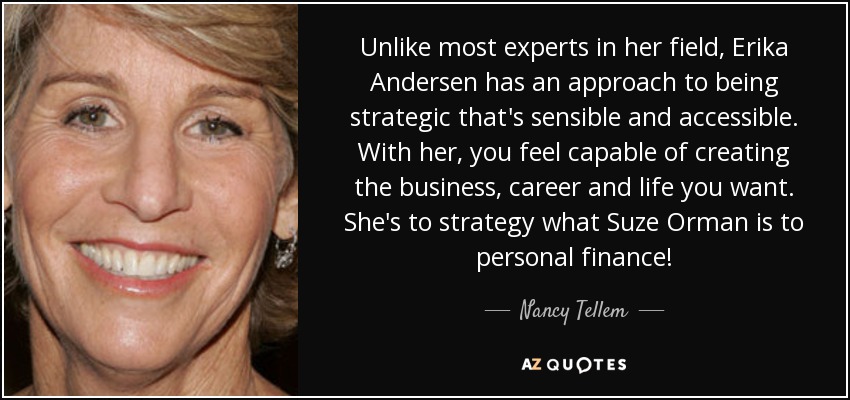 Unlike most experts in her field, Erika Andersen has an approach to being strategic that's sensible and accessible. With her, you feel capable of creating the business, career and life you want. She's to strategy what Suze Orman is to personal finance! - Nancy Tellem