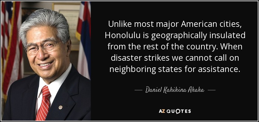 Unlike most major American cities, Honolulu is geographically insulated from the rest of the country. When disaster strikes we cannot call on neighboring states for assistance. - Daniel Kahikina Akaka