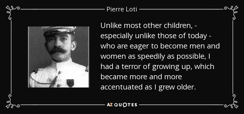 Unlike most other children, - especially unlike those of today - who are eager to become men and women as speedily as possible, I had a terror of growing up, which became more and more accentuated as I grew older. - Pierre Loti
