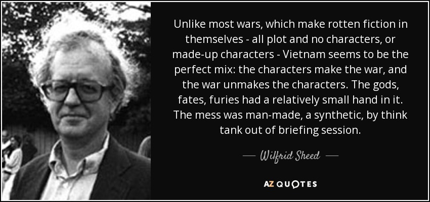 Unlike most wars, which make rotten fiction in themselves - all plot and no characters, or made-up characters - Vietnam seems to be the perfect mix: the characters make the war, and the war unmakes the characters. The gods, fates, furies had a relatively small hand in it. The mess was man-made, a synthetic, by think tank out of briefing session. - Wilfrid Sheed