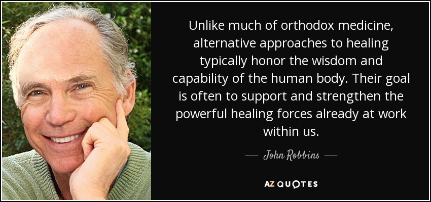 Unlike much of orthodox medicine, alternative approaches to healing typically honor the wisdom and capability of the human body. Their goal is often to support and strengthen the powerful healing forces already at work within us. - John Robbins
