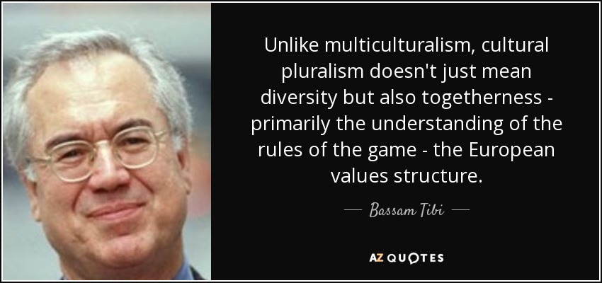 Unlike multiculturalism, cultural pluralism doesn't just mean diversity but also togetherness - primarily the understanding of the rules of the game - the European values structure. - Bassam Tibi