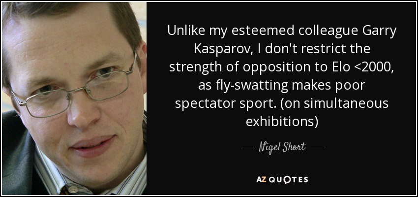 Unlike my esteemed colleague Garry Kasparov, I don't restrict the strength of opposition to Elo <2000, as fly-swatting makes poor spectator sport. (on simultaneous exhibitions) - Nigel Short